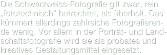 Die Schwarzweiss-Fotografie gilt zwar, rein „fototechnisch“ betrachtet, als überholt. Das kümmert allerdings zahlreiche Fotografieren-de wenig. Vor allem in der Porträt- und Land-schaftsfotografie wird sie als probates und kreatives Gestaltungsmittel eingesetzt.